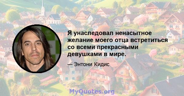 Я унаследовал ненасытное желание моего отца встретиться со всеми прекрасными девушками в мире.