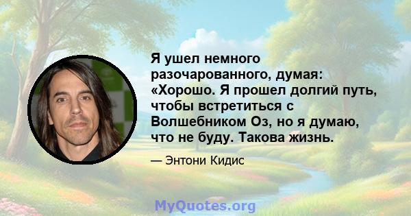 Я ушел немного разочарованного, думая: «Хорошо. Я прошел долгий путь, чтобы встретиться с Волшебником Оз, но я думаю, что не буду. Такова жизнь.