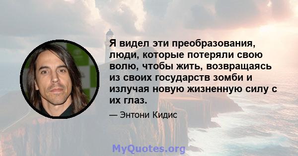 Я видел эти преобразования, люди, которые потеряли свою волю, чтобы жить, возвращаясь из своих государств зомби и излучая новую жизненную силу с их глаз.