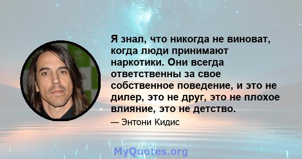 Я знал, что никогда не виноват, когда люди принимают наркотики. Они всегда ответственны за свое собственное поведение, и это не дилер, это не друг, это не плохое влияние, это не детство.