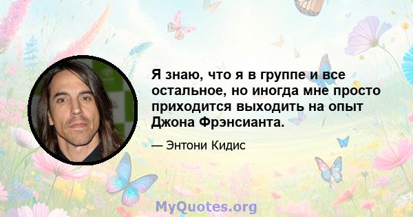 Я знаю, что я в группе и все остальное, но иногда мне просто приходится выходить на опыт Джона Фрэнсианта.