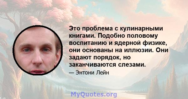 Это проблема с кулинарными книгами. Подобно половому воспитанию и ядерной физике, они основаны на иллюзии. Они задают порядок, но заканчиваются слезами.