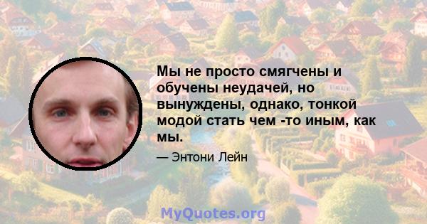 Мы не просто смягчены и обучены неудачей, но вынуждены, однако, тонкой модой стать чем -то иным, как мы.