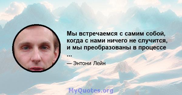 Мы встречаемся с самим собой, когда с нами ничего не случится, и мы преобразованы в процессе ...