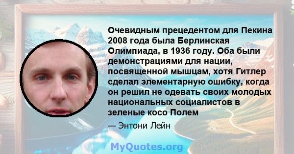 Очевидным прецедентом для Пекина 2008 года была Берлинская Олимпиада, в 1936 году. Оба были демонстрациями для нации, посвященной мышцам, хотя Гитлер сделал элементарную ошибку, когда он решил не одевать своих молодых