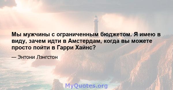 Мы мужчины с ограниченным бюджетом. Я имею в виду, зачем идти в Амстердам, когда вы можете просто пойти в Гарри Хайнс?