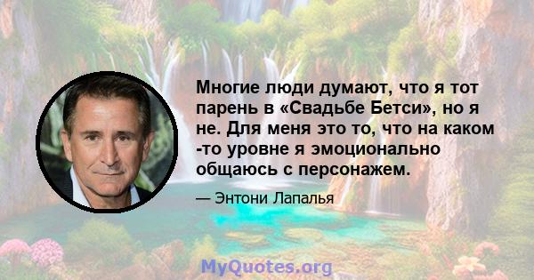 Многие люди думают, что я тот парень в «Свадьбе Бетси», но я не. Для меня это то, что на каком -то уровне я эмоционально общаюсь с персонажем.