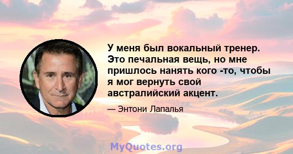 У меня был вокальный тренер. Это печальная вещь, но мне пришлось нанять кого -то, чтобы я мог вернуть свой австралийский акцент.