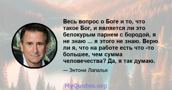 Весь вопрос о Боге и то, что такое Бог, и является ли это белокурым парнем с бородой, я не знаю ... я этого не знаю. Верю ли я, что на работе есть что -то большее, чем сумма человечества? Да, я так думаю.