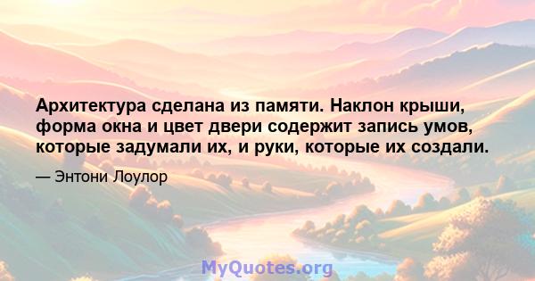 Архитектура сделана из памяти. Наклон крыши, форма окна и цвет двери содержит запись умов, которые задумали их, и руки, которые их создали.