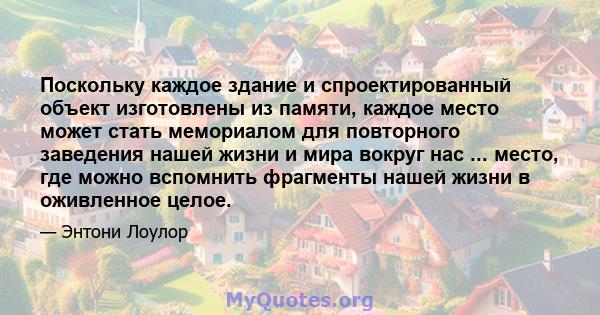 Поскольку каждое здание и спроектированный объект изготовлены из памяти, каждое место может стать мемориалом для повторного заведения нашей жизни и мира вокруг нас ... место, где можно вспомнить фрагменты нашей жизни в