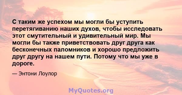 С таким же успехом мы могли бы уступить перетягиванию наших духов, чтобы исследовать этот смутительный и удивительный мир. Мы могли бы также приветствовать друг друга как бесконечных паломников и хорошо предложить друг