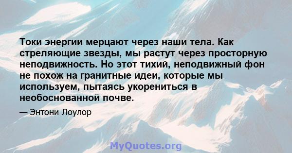 Токи энергии мерцают через наши тела. Как стреляющие звезды, мы растут через просторную неподвижность. Но этот тихий, неподвижный фон не похож на гранитные идеи, которые мы используем, пытаясь укорениться в