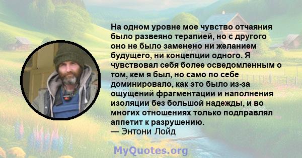 На одном уровне мое чувство отчаяния было развеяно терапией, но с другого оно не было заменено ни желанием будущего, ни концепции одного. Я чувствовал себя более осведомленным о том, кем я был, но само по себе