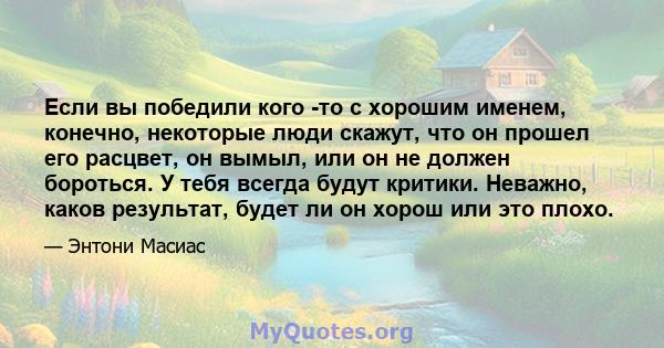 Если вы победили кого -то с хорошим именем, конечно, некоторые люди скажут, что он прошел его расцвет, он вымыл, или он не должен бороться. У тебя всегда будут критики. Неважно, каков результат, будет ли он хорош или