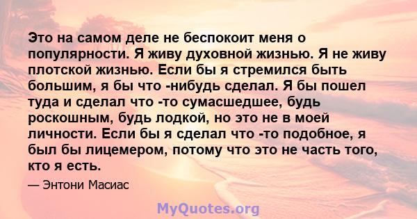 Это на самом деле не беспокоит меня о популярности. Я живу духовной жизнью. Я не живу плотской жизнью. Если бы я стремился быть большим, я бы что -нибудь сделал. Я бы пошел туда и сделал что -то сумасшедшее, будь