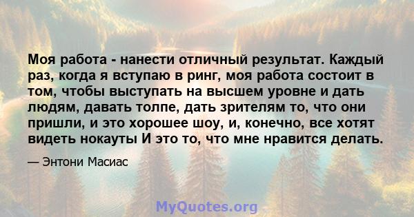 Моя работа - нанести отличный результат. Каждый раз, когда я вступаю в ринг, моя работа состоит в том, чтобы выступать на высшем уровне и дать людям, давать толпе, дать зрителям то, что они пришли, и это хорошее шоу, и, 