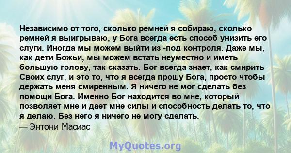 Независимо от того, сколько ремней я собираю, сколько ремней я выигрываю, у Бога всегда есть способ унизить его слуги. Иногда мы можем выйти из -под контроля. Даже мы, как дети Божьи, мы можем встать неуместно и иметь