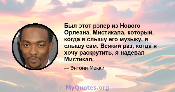 Был этот рэпер из Нового Орлеана, Мистикала, который, когда я слышу его музыку, я слышу сам. Всякий раз, когда я хочу раскрутить, я надевал Мистикал.