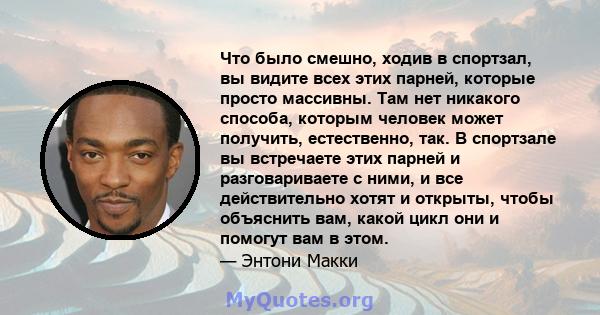 Что было смешно, ходив в спортзал, вы видите всех этих парней, которые просто массивны. Там нет никакого способа, которым человек может получить, естественно, так. В спортзале вы встречаете этих парней и разговариваете