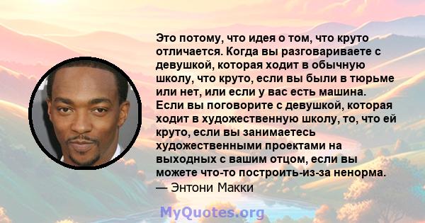 Это потому, что идея о том, что круто отличается. Когда вы разговариваете с девушкой, которая ходит в обычную школу, что круто, если вы были в тюрьме или нет, или если у вас есть машина. Если вы поговорите с девушкой,