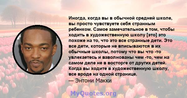 Иногда, когда вы в обычной средней школе, вы просто чувствуете себя странным ребенком. Самое замечательное в том, чтобы ходить в художественную школу [это] это похоже на то, что это все странные дети. Это все дети,