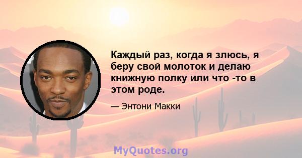 Каждый раз, когда я злюсь, я беру свой молоток и делаю книжную полку или что -то в этом роде.