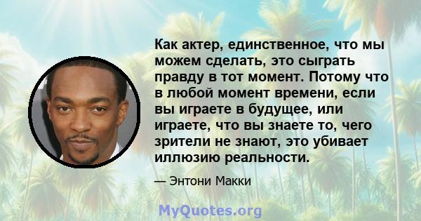 Как актер, единственное, что мы можем сделать, это сыграть правду в тот момент. Потому что в любой момент времени, если вы играете в будущее, или играете, что вы знаете то, чего зрители не знают, это убивает иллюзию