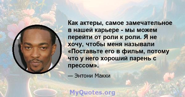 Как актеры, самое замечательное в нашей карьере - мы можем перейти от роли к роли. Я не хочу, чтобы меня называли «Поставьте его в фильм, потому что у него хороший парень с прессом».