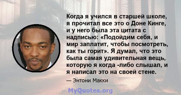 Когда я учился в старшей школе, я прочитал все это о Доне Кинге, и у него была эта цитата с надписью: «Подойдим себя, и мир заплатит, чтобы посмотреть, как ты горит». Я думал, что это была самая удивительная вещь,