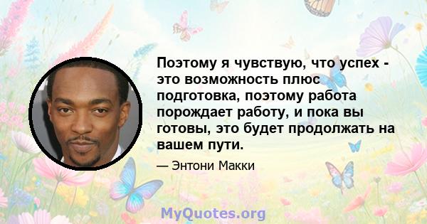 Поэтому я чувствую, что успех - это возможность плюс подготовка, поэтому работа порождает работу, и пока вы готовы, это будет продолжать на вашем пути.