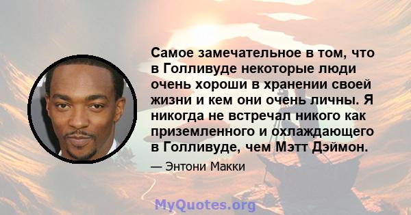 Самое замечательное в том, что в Голливуде некоторые люди очень хороши в хранении своей жизни и кем они очень личны. Я никогда не встречал никого как приземленного и охлаждающего в Голливуде, чем Мэтт Дэймон.