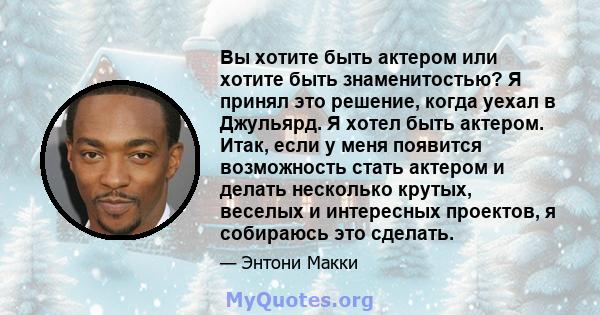 Вы хотите быть актером или хотите быть знаменитостью? Я принял это решение, когда уехал в Джульярд. Я хотел быть актером. Итак, если у меня появится возможность стать актером и делать несколько крутых, веселых и