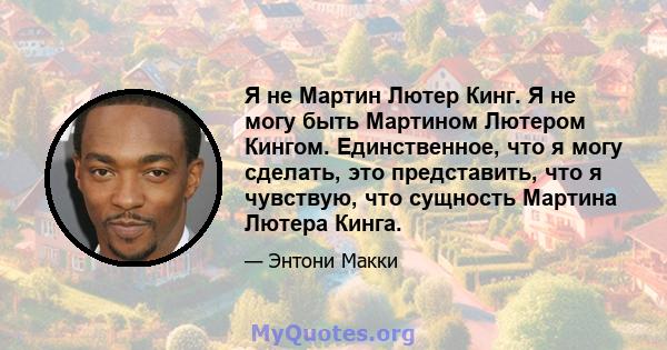 Я не Мартин Лютер Кинг. Я не могу быть Мартином Лютером Кингом. Единственное, что я могу сделать, это представить, что я чувствую, что сущность Мартина Лютера Кинга.