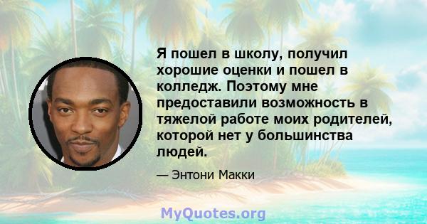 Я пошел в школу, получил хорошие оценки и пошел в колледж. Поэтому мне предоставили возможность в тяжелой работе моих родителей, которой нет у большинства людей.