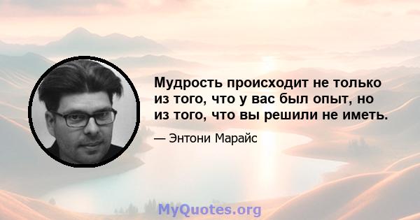 Мудрость происходит не только из того, что у вас был опыт, но из того, что вы решили не иметь.