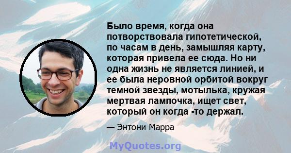 Было время, когда она потворствовала гипотетической, по часам в день, замышляя карту, которая привела ее сюда. Но ни одна жизнь не является линией, и ее была неровной орбитой вокруг темной звезды, мотылька, кружая