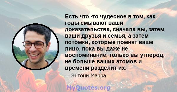 Есть что -то чудесное в том, как годы смывают ваши доказательства, сначала вы, затем ваши друзья и семья, а затем потомки, которые помнят ваше лицо, пока вы даже не воспоминание, только вы углерод, не больше ваших