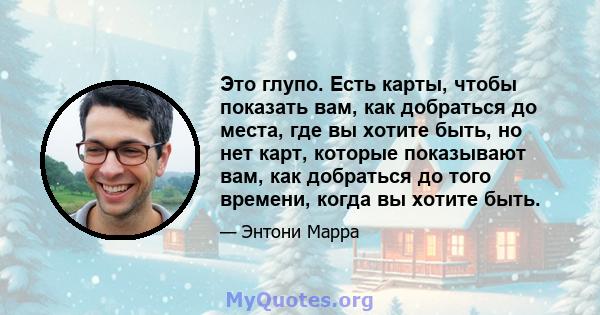 Это глупо. Есть карты, чтобы показать вам, как добраться до места, где вы хотите быть, но нет карт, которые показывают вам, как добраться до того времени, когда вы хотите быть.