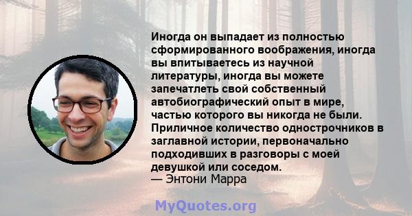 Иногда он выпадает из полностью сформированного воображения, иногда вы впитываетесь из научной литературы, иногда вы можете запечатлеть свой собственный автобиографический опыт в мире, частью которого вы никогда не