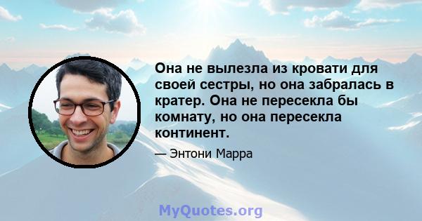 Она не вылезла из кровати для своей сестры, но она забралась в кратер. Она не пересекла бы комнату, но она пересекла континент.