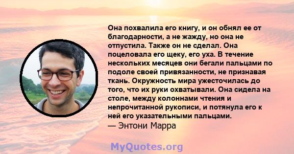 Она похвалила его книгу, и он обнял ее от благодарности, а не жажду, но она не отпустила. Также он не сделал. Она поцеловала его щеку, его уха. В течение нескольких месяцев они бегали пальцами по подоле своей