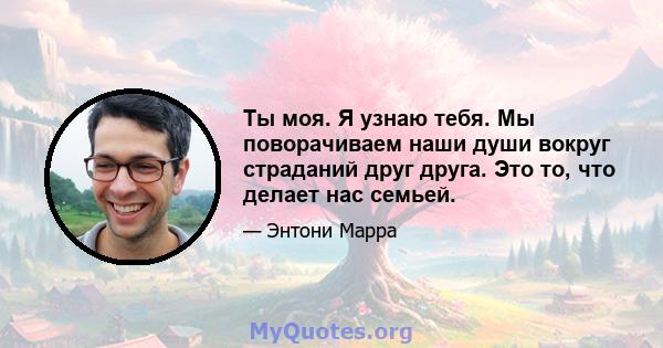 Ты моя. Я узнаю тебя. Мы поворачиваем наши души вокруг страданий друг друга. Это то, что делает нас семьей.