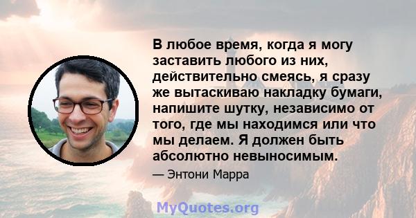 В любое время, когда я могу заставить любого из них, действительно смеясь, я сразу же вытаскиваю накладку бумаги, напишите шутку, независимо от того, где мы находимся или что мы делаем. Я должен быть абсолютно