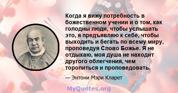 Когда я вижу потребность в божественном учении и о том, как голодны люди, чтобы услышать это, я предъявляю к себе, чтобы выходить и бегать по всему миру, проповедуя Слово Божье. Я не отдыхаю, моя душа не находит другого 