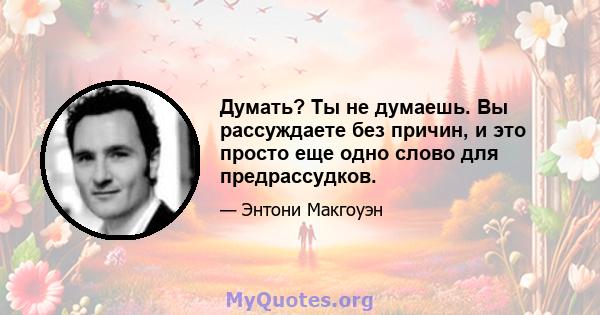 Думать? Ты не думаешь. Вы рассуждаете без причин, и это просто еще одно слово для предрассудков.