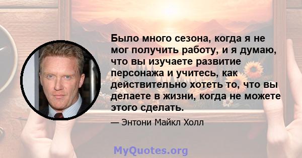 Было много сезона, когда я не мог получить работу, и я думаю, что вы изучаете развитие персонажа и учитесь, как действительно хотеть то, что вы делаете в жизни, когда не можете этого сделать.