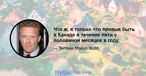 Что ж, я только что привык быть в Канаде в течение пяти с половиной месяцев в году.