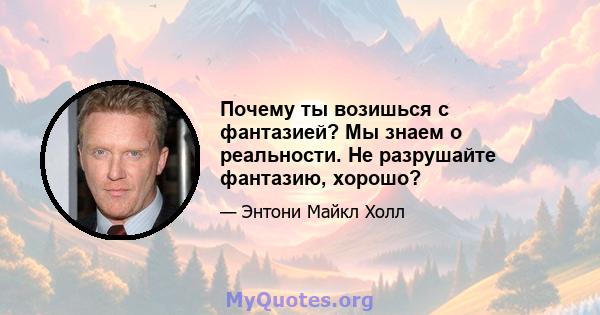 Почему ты возишься с фантазией? Мы знаем о реальности. Не разрушайте фантазию, хорошо?