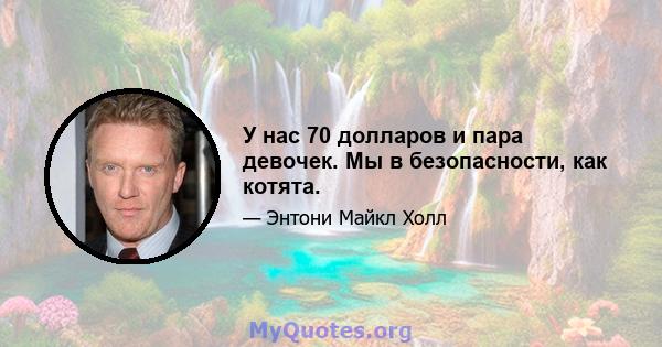 У нас 70 долларов и пара девочек. Мы в безопасности, как котята.